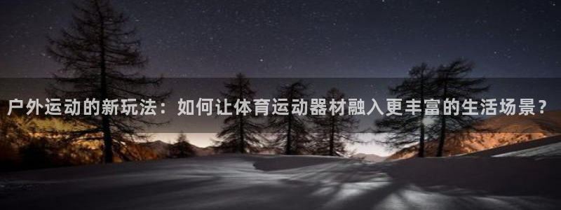 欧亿体育官方正版app集团官网首页网址：户外运动的新玩法：如